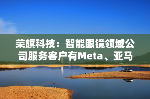 荣旗科技：智能眼镜领域公司服务客户有Meta、亚马逊与苹果