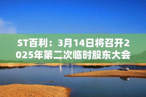 ST百利：3月14日将召开2025年第二次临时股东大会