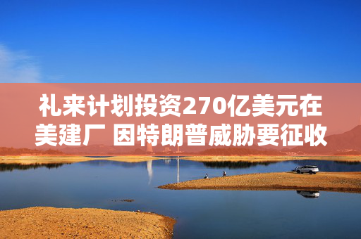 礼来计划投资270亿美元在美建厂 因特朗普威胁要征收药品关税