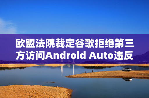 欧盟法院裁定谷歌拒绝第三方访问Android Auto违反竞争法