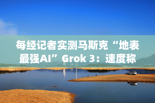 每经记者实测马斯克“地表最强AI”Grok 3：速度称王，数学亮眼，但逻辑能力不敌DeepSeek