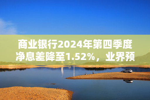 商业银行2024年第四季度净息差降至1.52%，业界预计未来仍面临下行压力