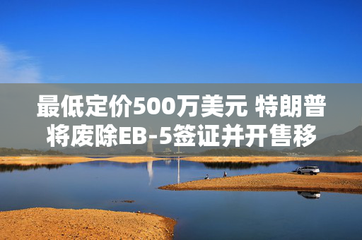 最低定价500万美元 特朗普将废除EB-5签证并开售移民“金卡”