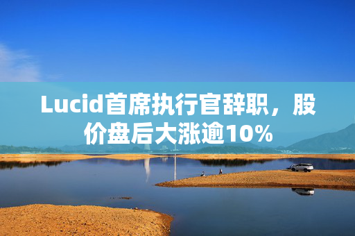 Lucid首席执行官辞职，股价盘后大涨逾10%