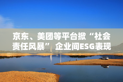 京东、美团等平台掀“社会责任风暴” 企业间ESG表现竞争或越发激烈