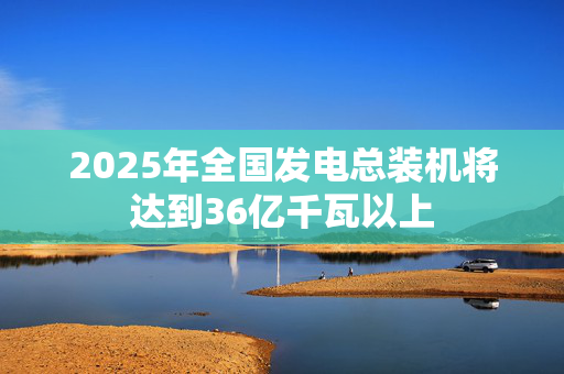 2025年全国发电总装机将达到36亿千瓦以上