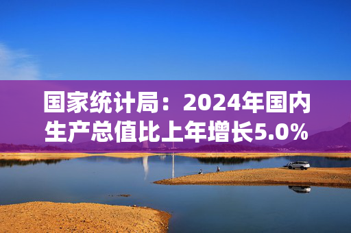 国家统计局：2024年国内生产总值比上年增长5.0%