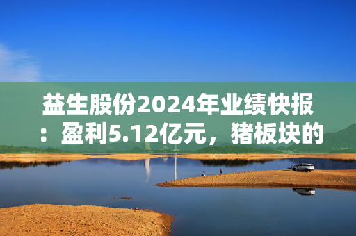 益生股份2024年业绩快报：盈利5.12亿元，猪板块的收入增加