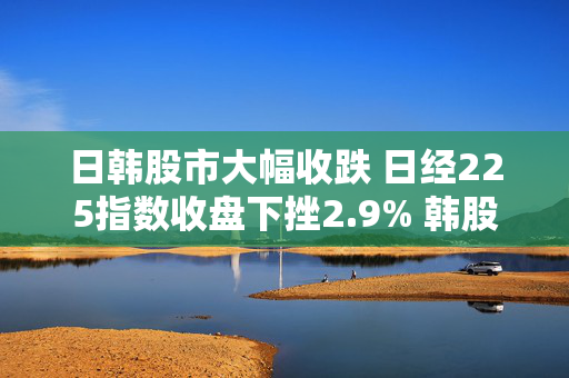 日韩股市大幅收跌 日经225指数收盘下挫2.9% 韩股跌3.4%