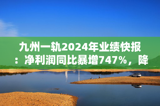 九州一轨2024年业绩快报：净利润同比暴增747%，降本增效成效显著