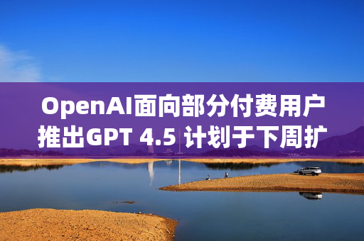 OpenAI面向部分付费用户推出GPT 4.5 计划于下周扩大开放范围