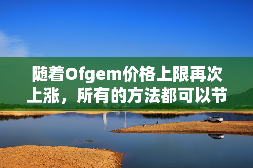 随着Ofgem价格上限再次上涨，所有的方法都可以节省你的能源账单