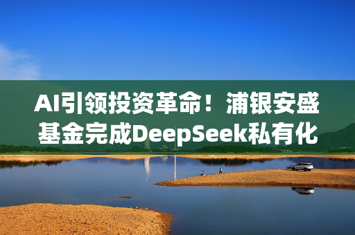 AI引领投资革命！浦银安盛基金完成DeepSeek私有化部署