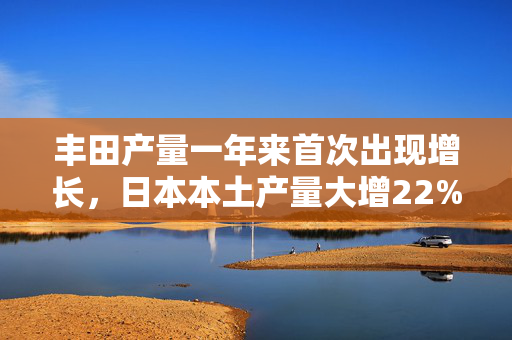 丰田产量一年来首次出现增长，日本本土产量大增22%！