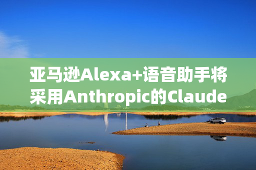 亚马逊Alexa+语音助手将采用Anthropic的Claude模型