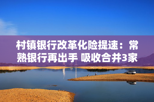 村镇银行改革化险提速：常熟银行再出手 吸收合并3家村镇银行获股东大会通过