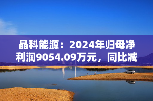 晶科能源：2024年归母净利润9054.09万元，同比减少98.78%