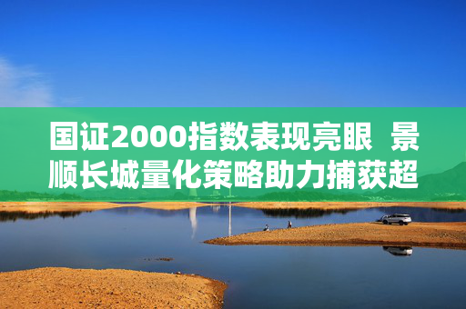 国证2000指数表现亮眼  景顺长城量化策略助力捕获超额收益