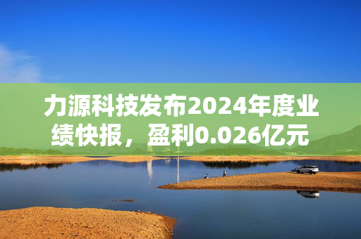 力源科技发布2024年度业绩快报，盈利0.026亿元