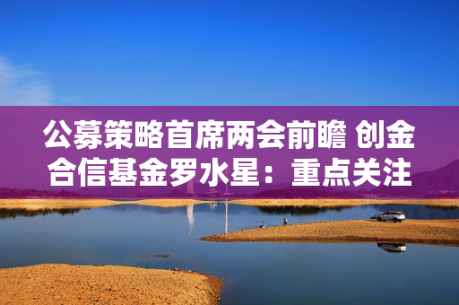 公募策略首席两会前瞻 创金合信基金罗水星：重点关注财政扩张、产业支持政策等三个方向