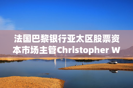 法国巴黎银行亚太区股票资本市场主管Christopher Wong据悉已离职