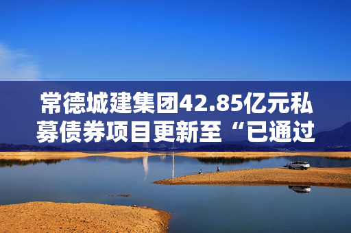 常德城建集团42.85亿元私募债券项目更新至“已通过”