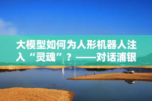 大模型如何为人形机器人注入“灵魂”？——对话浦银安盛高端装备基金经理李浩玄