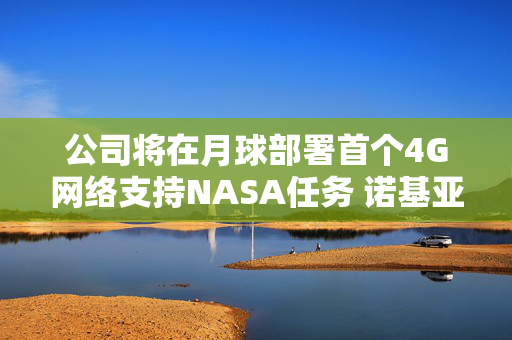 公司将在月球部署首个4G网络支持NASA任务 诺基亚盘前涨近6%