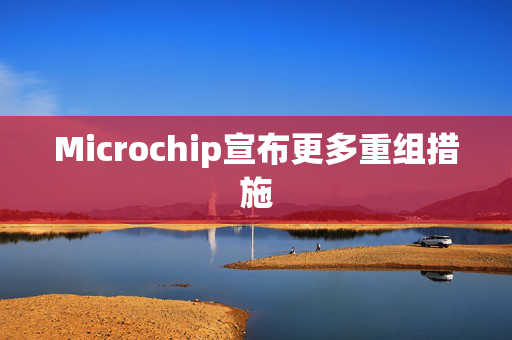 Microchip宣布更多重组措施