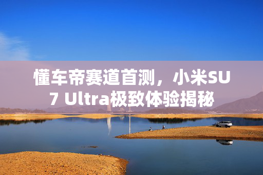 懂车帝赛道首测，小米SU7 Ultra极致体验揭秘