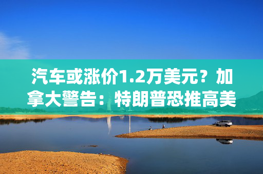 汽车或涨价1.2万美元？加拿大警告：特朗普恐推高美国能源、汽车价格，双方将陷入"双输局面"