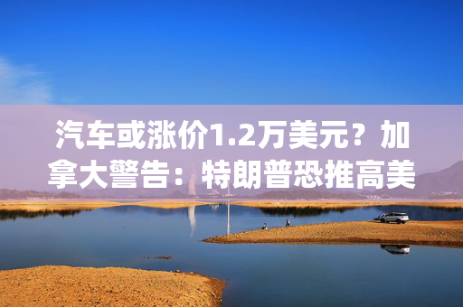 汽车或涨价1.2万美元？加拿大警告：特朗普恐推高美国能源、汽车价格，双方将陷入"双输局面"