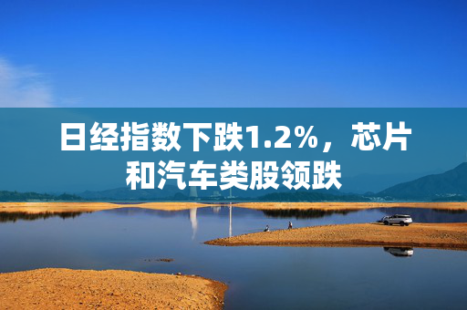 日经指数下跌1.2%，芯片和汽车类股领跌