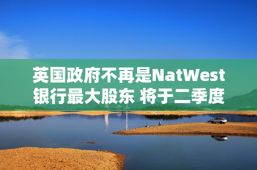 英国政府不再是NatWest银行最大股东 将于二季度全面退出