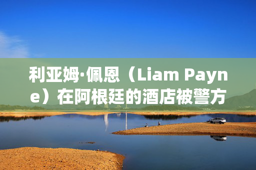 利亚姆·佩恩（Liam Payne）在阿根廷的酒店被警方突袭，当时他们正在寻找员工的详细信息