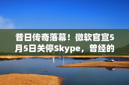 昔日传奇落幕！微软官宣5月5日关停Skype，曾经的通话先锋为何走向没落？