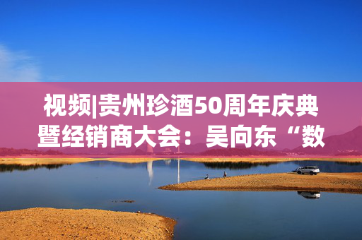 视频|贵州珍酒50周年庆典暨经销商大会：吴向东“数”说珍酒改制后的跨越式发展！