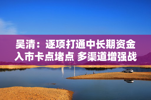 吴清：逐项打通中长期资金入市卡点堵点 多渠道增强战略性力量储备