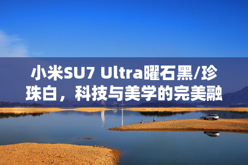 小米SU7 Ultra曜石黑/珍珠白，科技与美学的完美融合实车曝光