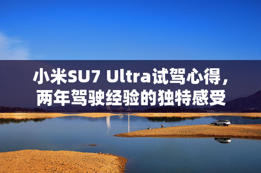 小米SU7 Ultra试驾心得，两年驾驶经验的独特感受