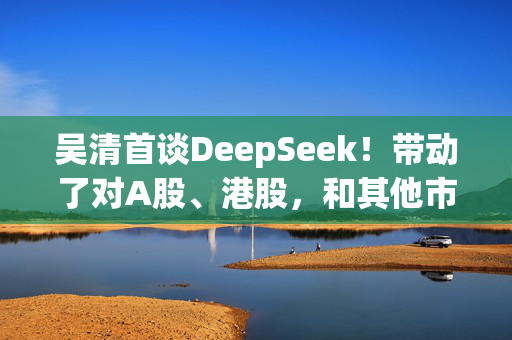 吴清首谈DeepSeek！带动了对A股、港股，和其他市场上中国资产价值的重估