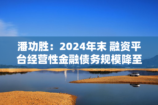 潘功胜：2024年末 融资平台经营性金融债务规模降至14.8万亿