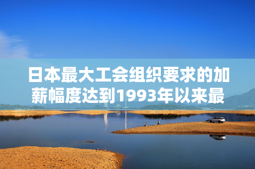 日本最大工会组织要求的加薪幅度达到1993年以来最高