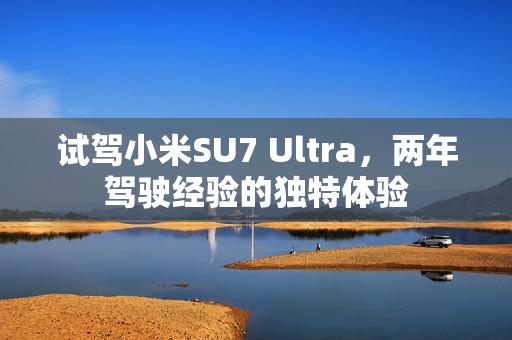 试驾小米SU7 Ultra，两年驾驶经验的独特体验