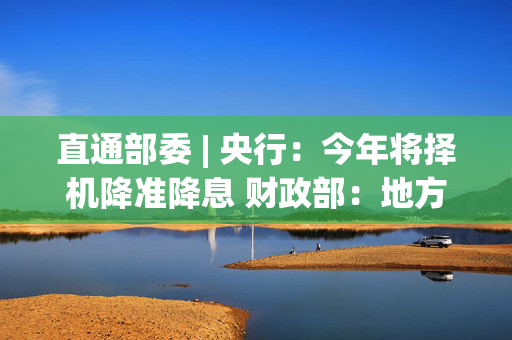 直通部委 | 央行：今年将择机降准降息 财政部：地方政府债务风险有效缓释