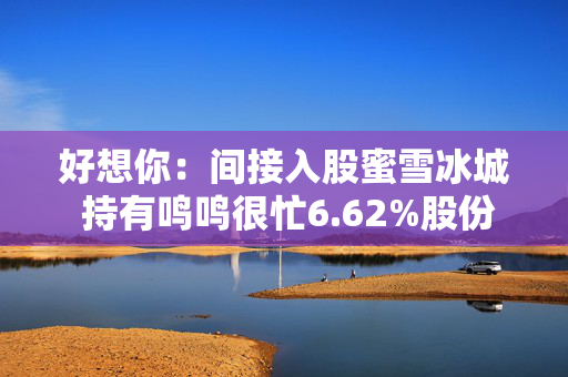 好想你：间接入股蜜雪冰城 持有鸣鸣很忙6.62%股份