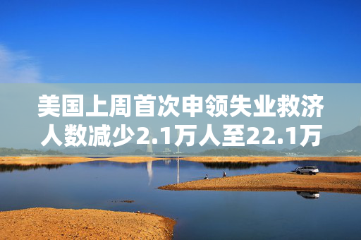 美国上周首次申领失业救济人数减少2.1万人至22.1万人 低于预估