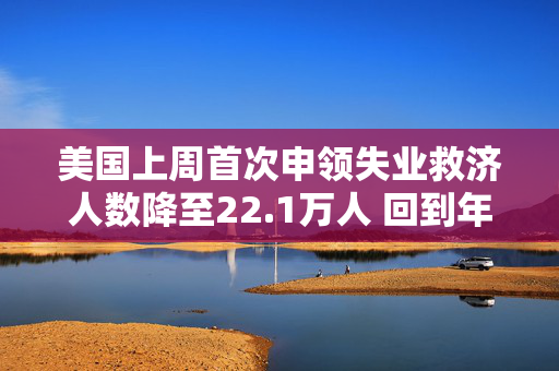 美国上周首次申领失业救济人数降至22.1万人 回到年初时的低水平