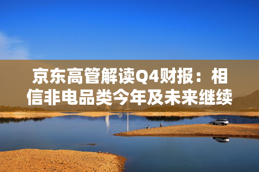 京东高管解读Q4财报：相信非电品类今年及未来继续带动京东零售增长