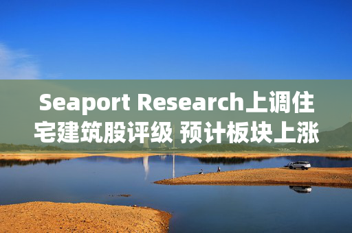 Seaport Research上调住宅建筑股评级 预计板块上涨约27%